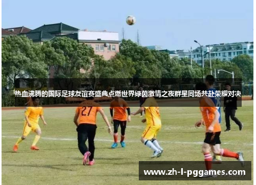 热血沸腾的国际足球友谊赛盛典点燃世界绿茵激情之夜群星同场共赴荣耀对决