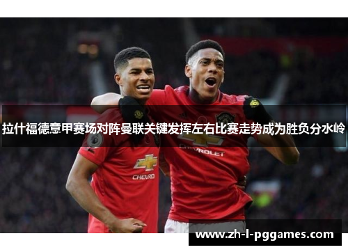 拉什福德意甲赛场对阵曼联关键发挥左右比赛走势成为胜负分水岭