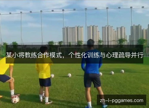 某小将教练合作模式,个性化训练与心理疏导并行 某小将教练合作模式,个性化训练与心理疏导并行